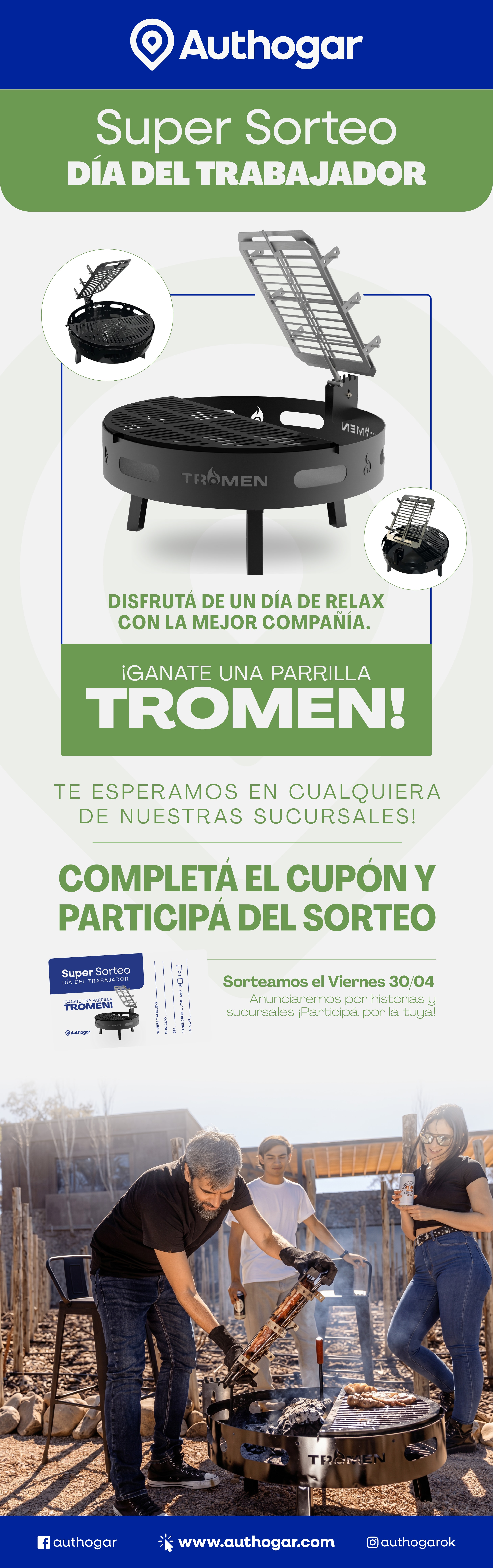 Authogar
Super Sorteo
Día del Trabajador
Disfrutá de un día de relax con la mejor compañía.
¡Ganate una parrilla Tromen!
Te esperamos en cualquiera de nuestras sucursales.
Completá el cupón y participá del sorteo
Sorteamos el Viernes 30/04
Anunciaremos por historias y sucursales ¡Participá por la tuya!